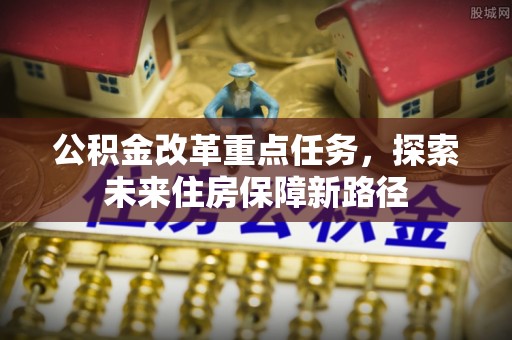 抚顺公积金改革重点任务，探索未来住房保障新路径