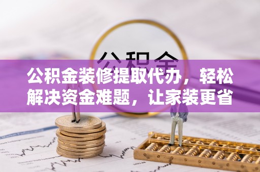 抚顺公积金装修提取代办，轻松解决资金难题，让家装更省心