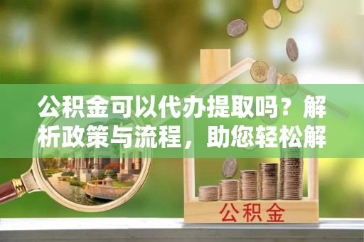 抚顺公积金可以代办提取吗？解析政策与流程，助您轻松解决疑问