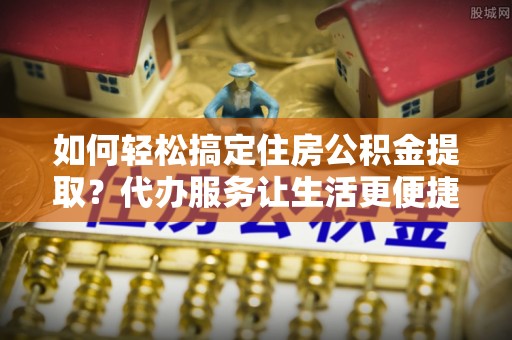 抚顺如何轻松搞定住房公积金提取？代办服务让生活更便捷