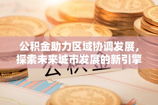抚顺公积金助力区域协调发展，探索未来城市发展的新引擎