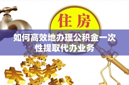 抚顺如何高效地办理公积金一次性提取代办业务
