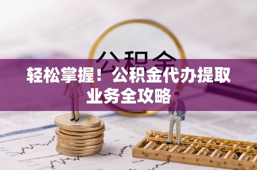 抚顺轻松掌握！公积金代办提取业务全攻略
