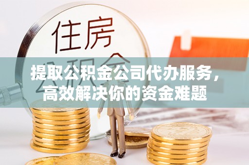 抚顺提取公积金公司代办服务，高效解决你的资金难题