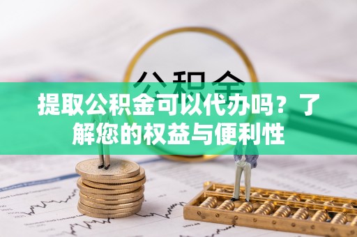 抚顺提取公积金可以代办吗？了解您的权益与便利性