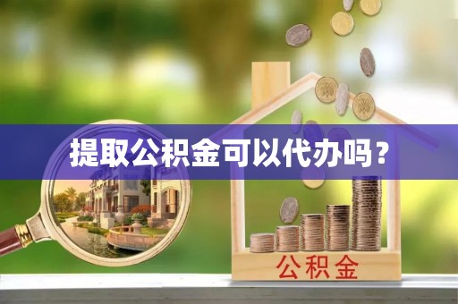 抚顺提取公积金可以代办吗？