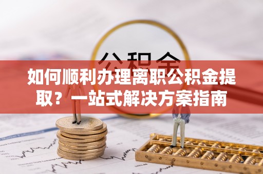 抚顺如何顺利办理离职公积金提取？一站式解决方案指南
