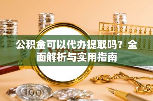 抚顺公积金可以代办提取吗？全面解析与实用指南