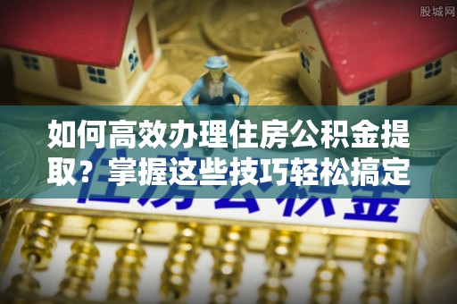 抚顺如何高效办理住房公积金提取？掌握这些技巧轻松搞定