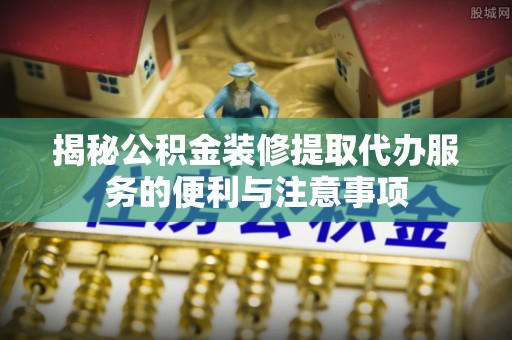抚顺揭秘公积金装修提取代办服务的便利与注意事项
