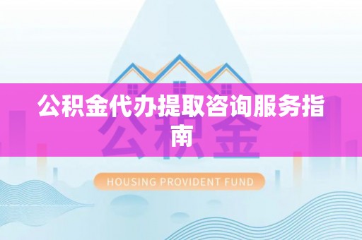 抚顺公积金代办提取咨询服务指南