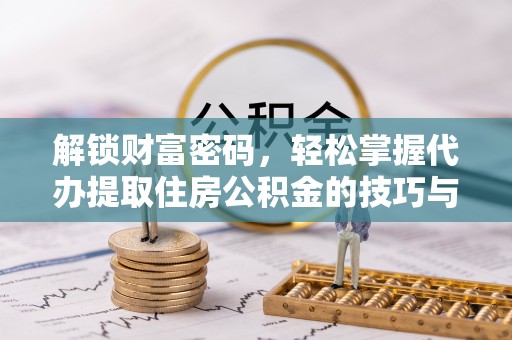 抚顺解锁财富密码，轻松掌握代办提取住房公积金的技巧与策略