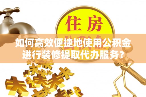 抚顺如何高效便捷地使用公积金进行装修提取代办服务？