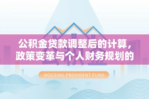抚顺公积金贷款调整后的计算，政策变革与个人财务规划的深度解析