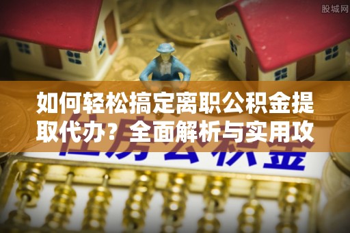 抚顺如何轻松搞定离职公积金提取代办？全面解析与实用攻略
