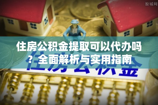 抚顺住房公积金提取可以代办吗？全面解析与实用指南