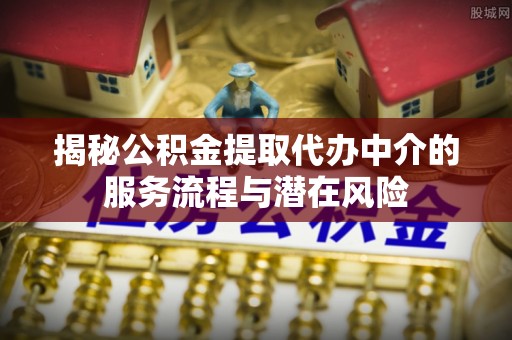 抚顺揭秘公积金提取代办中介的服务流程与潜在风险