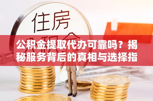 抚顺公积金提取代办可靠吗？揭秘服务背后的真相与选择指南