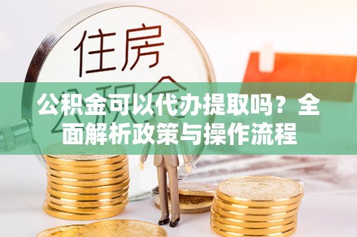 抚顺公积金可以代办提取吗？全面解析政策与操作流程