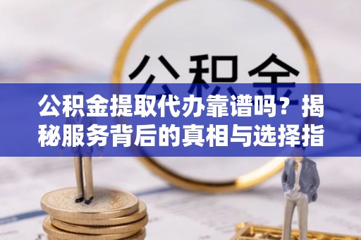 抚顺公积金提取代办靠谱吗？揭秘服务背后的真相与选择指南