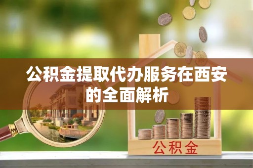 抚顺公积金提取代办服务在西安的全面解析