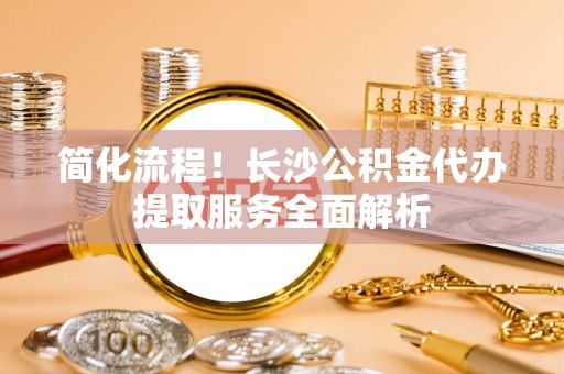 抚顺简化流程！长沙公积金代办提取服务全面解析