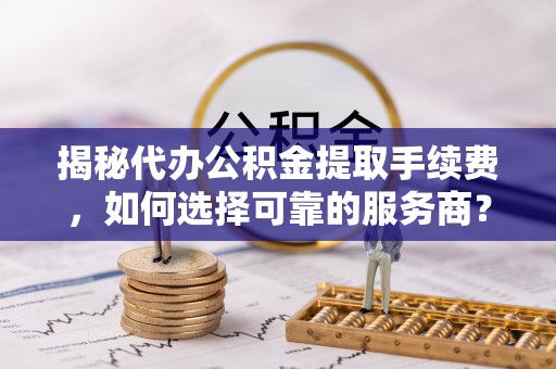 抚顺揭秘代办公积金提取手续费，如何选择可靠的服务商？