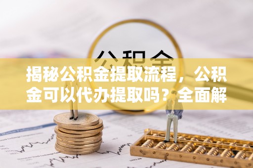 抚顺揭秘公积金提取流程，公积金可以代办提取吗？全面解析与操作指南
