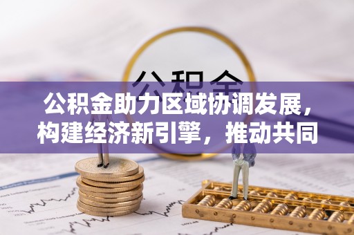 抚顺公积金助力区域协调发展，构建经济新引擎，推动共同富裕