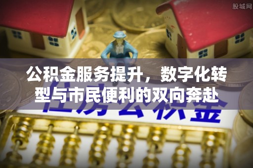 抚顺公积金服务提升，数字化转型与市民便利的双向奔赴