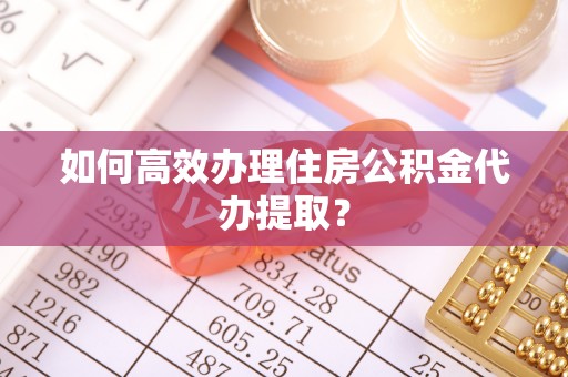 抚顺如何高效办理住房公积金代办提取？