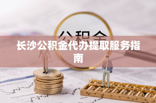 抚顺长沙公积金代办提取服务指南
