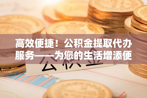 抚顺高效便捷！公积金提取代办服务——为您的生活增添便利