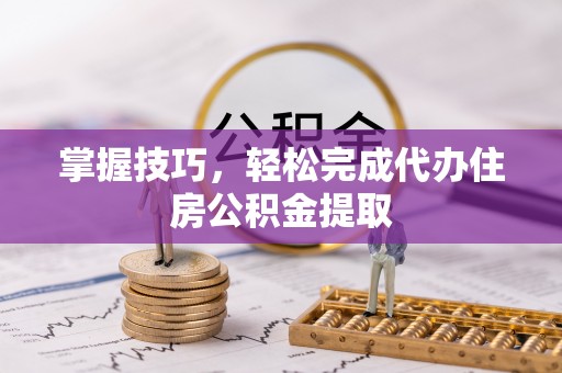 抚顺掌握技巧，轻松完成代办住房公积金提取