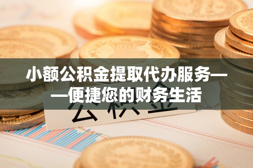 抚顺小额公积金提取代办服务——便捷您的财务生活