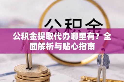 抚顺公积金提取代办哪里有？全面解析与贴心指南
