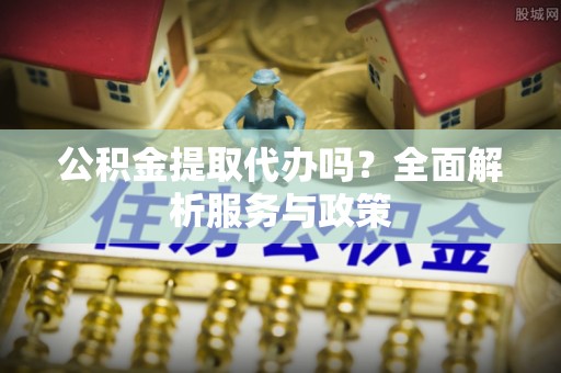抚顺公积金提取代办吗？全面解析服务与政策