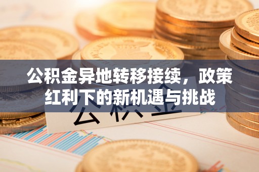 抚顺公积金异地转移接续，政策红利下的新机遇与挑战