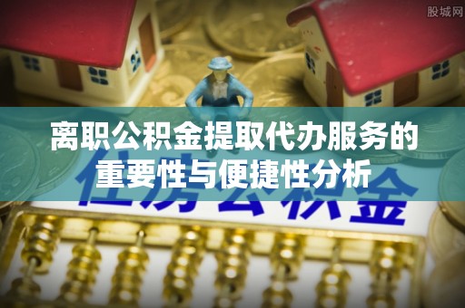 抚顺离职公积金提取代办服务的重要性与便捷性分析