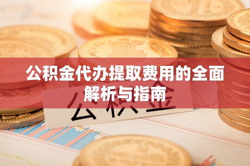 抚顺公积金代办提取费用的全面解析与指南