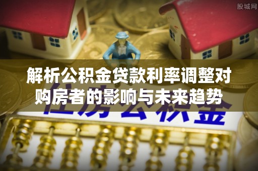 抚顺解析公积金贷款利率调整对购房者的影响与未来趋势