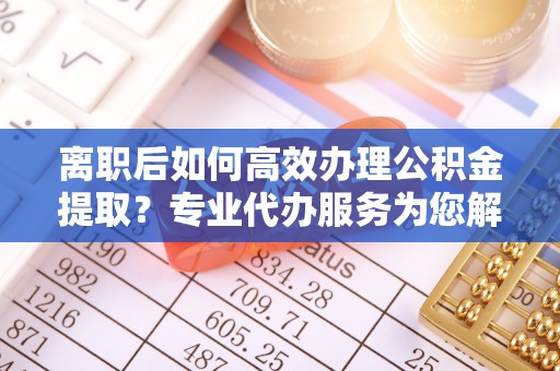 抚顺离职后如何高效办理公积金提取？专业代办服务为您解忧