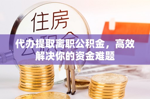 抚顺代办提取离职公积金，高效解决你的资金难题