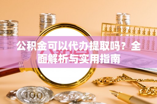 抚顺公积金可以代办提取吗？全面解析与实用指南