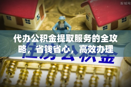 抚顺代办公积金提取服务的全攻略，省钱省心，高效办理
