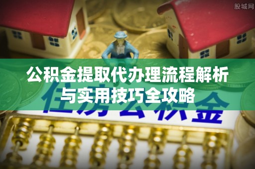 抚顺公积金提取代办理流程解析与实用技巧全攻略