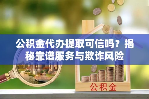 抚顺公积金代办提取可信吗？揭秘靠谱服务与欺诈风险