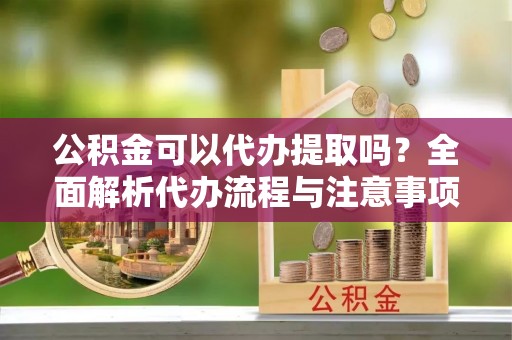 抚顺公积金可以代办提取吗？全面解析代办流程与注意事项
