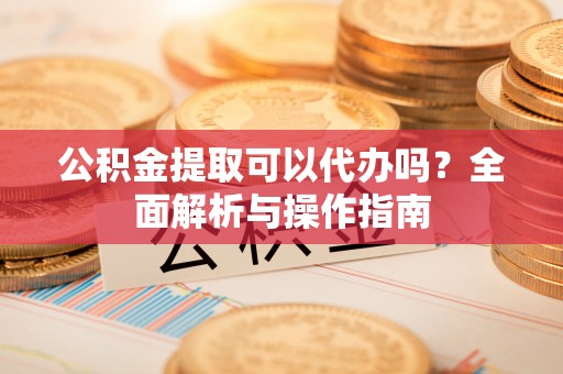 抚顺公积金提取可以代办吗？全面解析与操作指南