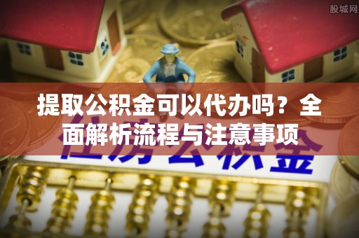 抚顺提取公积金可以代办吗？全面解析流程与注意事项